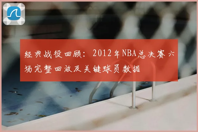 经典战役回顾：2012年NBA总决赛六场完整回放及关键球员数据