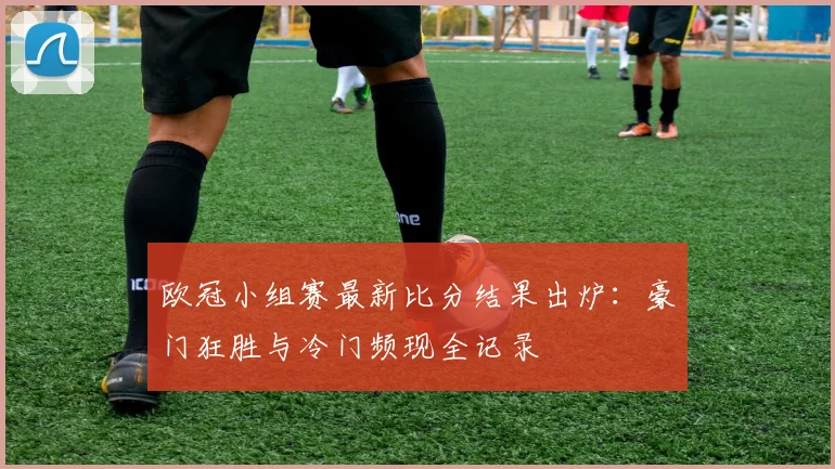 欧冠小组赛最新比分结果出炉:豪门狂胜与冷门频现全记录