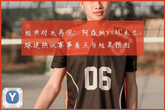 经典对决再现：阿森纳vsAC米兰，球迷热议赛事看点与结果预测