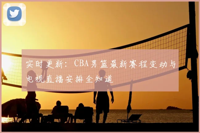 实时更新：CBA男篮最新赛程变动与电视直播安排全知道