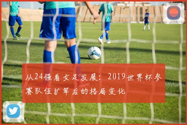 从24强看女足发展：2019世界杯参赛队伍扩军后的格局变化