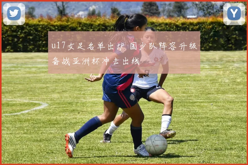 u17女足名单出炉 国少队阵容升级备战亚洲杯冲击出线