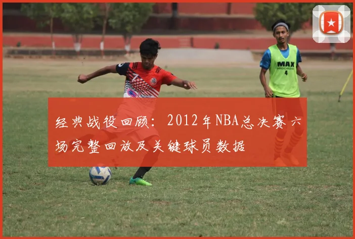 经典战役回顾：2012年NBA总决赛六场完整回放及关键球员数据
